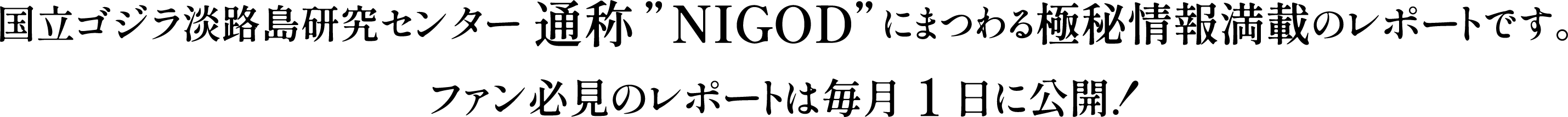 国立ゴジラ淡路島研究センター 通称”NIGOD”にまつわる極秘情報満載のレポートです。
ファン必見のレポートは毎月1日に公開！